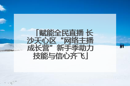 赋能全民直播 长沙天心区“网络主播成长营”新手季助力技能与信心齐飞