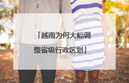 越南为何大幅调整省级行政区划