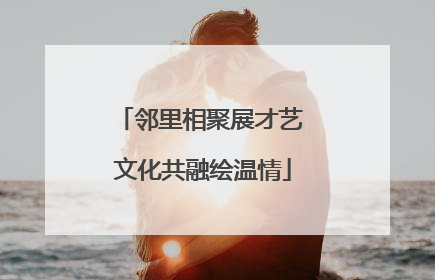 邻里相聚展才艺 文化共融绘温情