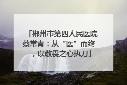 郴州市第四人民医院蔡常青：从“医”而终，以敬畏之心执刀