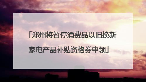 郑州将暂停消费品以旧换新家电产品补贴资格券申领