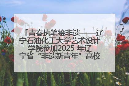 青春执笔绘非遗——辽宁石油化工大学艺术设计学院参加2025 年辽宁省“非遗新青年”高校优秀作品推荐活动