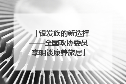 银发族的新选择——全国政协委员李明谈康养旅居