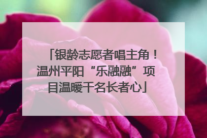 银龄志愿者唱主角！温州平阳“乐融融”项目温暖千名长者心