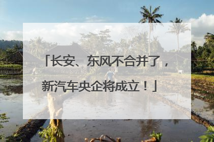 长安、东风不合并了，新汽车央企将成立！