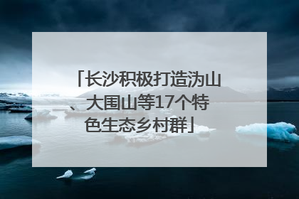 长沙积极打造沩山、大围山等17个特色生态乡村群