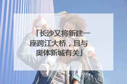 长沙又将新建一座跨江大桥，且与奥体新城有关