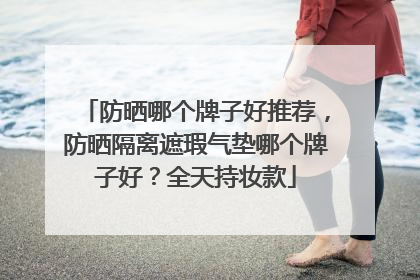 防晒哪个牌子好推荐，防晒隔离遮瑕气垫哪个牌子好？全天持妆款