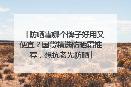 防晒霜哪个牌子好用又便宜？国货精选防晒霜推荐，想抗老先防晒