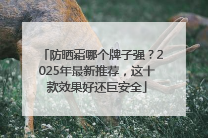 防晒霜哪个牌子强？2025年最新推荐，这十款效果好还巨安全