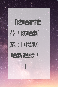 防晒霜推荐！防晒新宠：国货防晒新趋势！