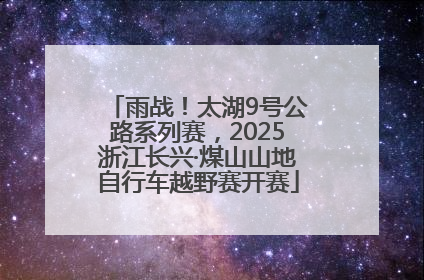 雨战！太湖9号公路系列赛，2025浙江长兴·煤山山地自行车越野赛开赛