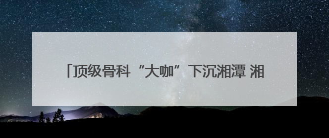 顶级骨科“大咖”下沉湘潭 湘潭市中医医院完成高精尖手术
