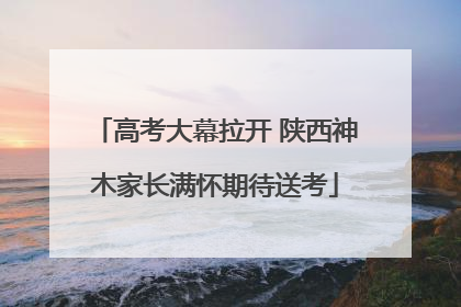高考大幕拉开 陕西神木家长满怀期待送考