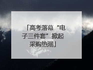 高考落幕“电子三件套”掀起采购热潮