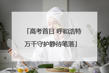 高考首日 呼和浩特万千守护静待笔落