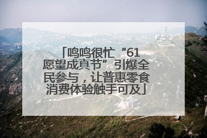 鸣鸣很忙“61 愿望成真节”引爆全民参与，让普惠零食消费体验触手可及