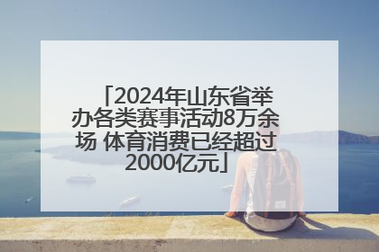 2024年山东省举办各类赛事活动8万余场 体育消费已经超过2000亿元