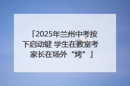 2025年兰州中考按下启动键 学生在教室考 家长在场外“烤”
