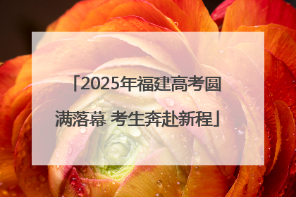 2025年福建高考圆满落幕 考生奔赴新程