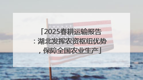 2025春耕运输报告：湖北发挥农资枢纽优势，保障全国农业生产