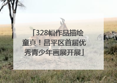 328幅作品描绘童真！昌平区首届优秀青少年画展开展