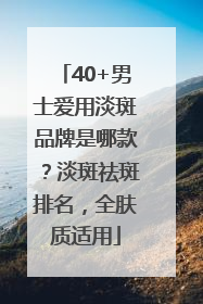 40+男士爱用淡斑品牌是哪款？淡斑祛斑排名，全肤质适用