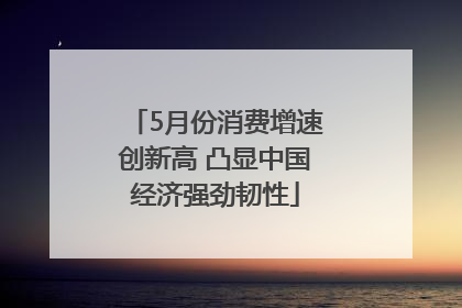 5月份消费增速创新高 凸显中国经济强劲韧性