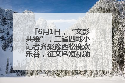 6月1日，“文影共绘”，三省四地小记者齐聚豫西松鹿欢乐谷，征文暨短视频大赛精彩启幕！